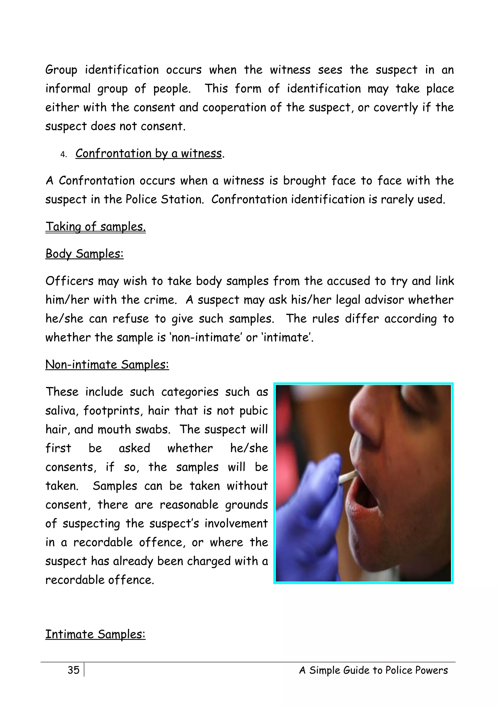 Group identification occurs when the witness sees the suspect in an
informal group of people.      This form of identification may take place
either with the consent and cooperation of the suspect, or covertly if the
suspect does not consent.

  4.    Confrontation by a witness.

A Confrontation occurs when a witness is brought face to face with the
suspect in the Police Station. Confrontation identification is rarely used.

Taking of samples.

Body Samples:

Officers may wish to take body samples from the accused to try and link
him/her with the crime. A suspect may ask his/her legal advisor whether
he/she can refuse to give such samples. The rules differ according to
whether the sample is ‘non-intimate’ or ‘intimate’.

Non-intimate Samples:

These include such categories such as
saliva, footprints, hair that is not pubic
hair, and mouth swabs. The suspect will
first       be   asked   whether      he/she
consents, if so, the samples will be
taken.      Samples can be taken without
consent, there are reasonable grounds
of suspecting the suspect’s involvement
in a recordable offence, or where the
suspect has already been charged with a
recordable offence.



Intimate Samples:


       35                                       A Simple Guide to Police Powers
 