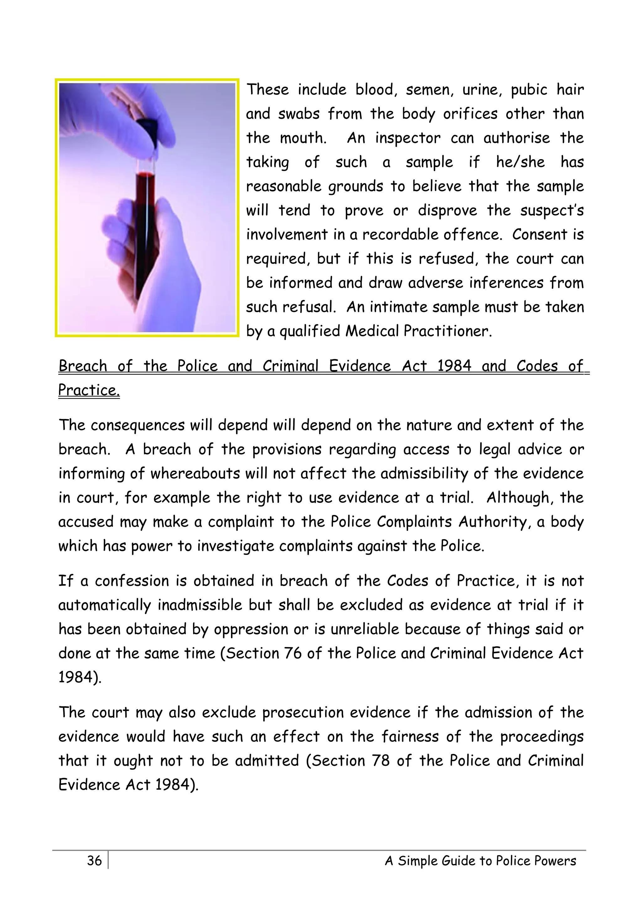 These include blood, semen, urine, pubic hair
                          and swabs from the body orifices other than
                          the mouth.     An inspector can authorise the
                          taking   of   such   a   sample   if   he/she    has
                          reasonable grounds to believe that the sample
                          will tend to prove or disprove the suspect’s
                          involvement in a recordable offence. Consent is
                          required, but if this is refused, the court can
                          be informed and draw adverse inferences from
                          such refusal. An intimate sample must be taken
                          by a qualified Medical Practitioner.

Breach of the Police and Criminal Evidence Act 1984 and Codes of
Practice.

The consequences will depend will depend on the nature and extent of the
breach. A breach of the provisions regarding access to legal advice or
informing of whereabouts will not affect the admissibility of the evidence
in court, for example the right to use evidence at a trial. Although, the
accused may make a complaint to the Police Complaints Authority, a body
which has power to investigate complaints against the Police.

If a confession is obtained in breach of the Codes of Practice, it is not
automatically inadmissible but shall be excluded as evidence at trial if it
has been obtained by oppression or is unreliable because of things said or
done at the same time (Section 76 of the Police and Criminal Evidence Act
1984).

The court may also exclude prosecution evidence if the admission of the
evidence would have such an effect on the fairness of the proceedings
that it ought not to be admitted (Section 78 of the Police and Criminal
Evidence Act 1984).



    36                                         A Simple Guide to Police Powers
 