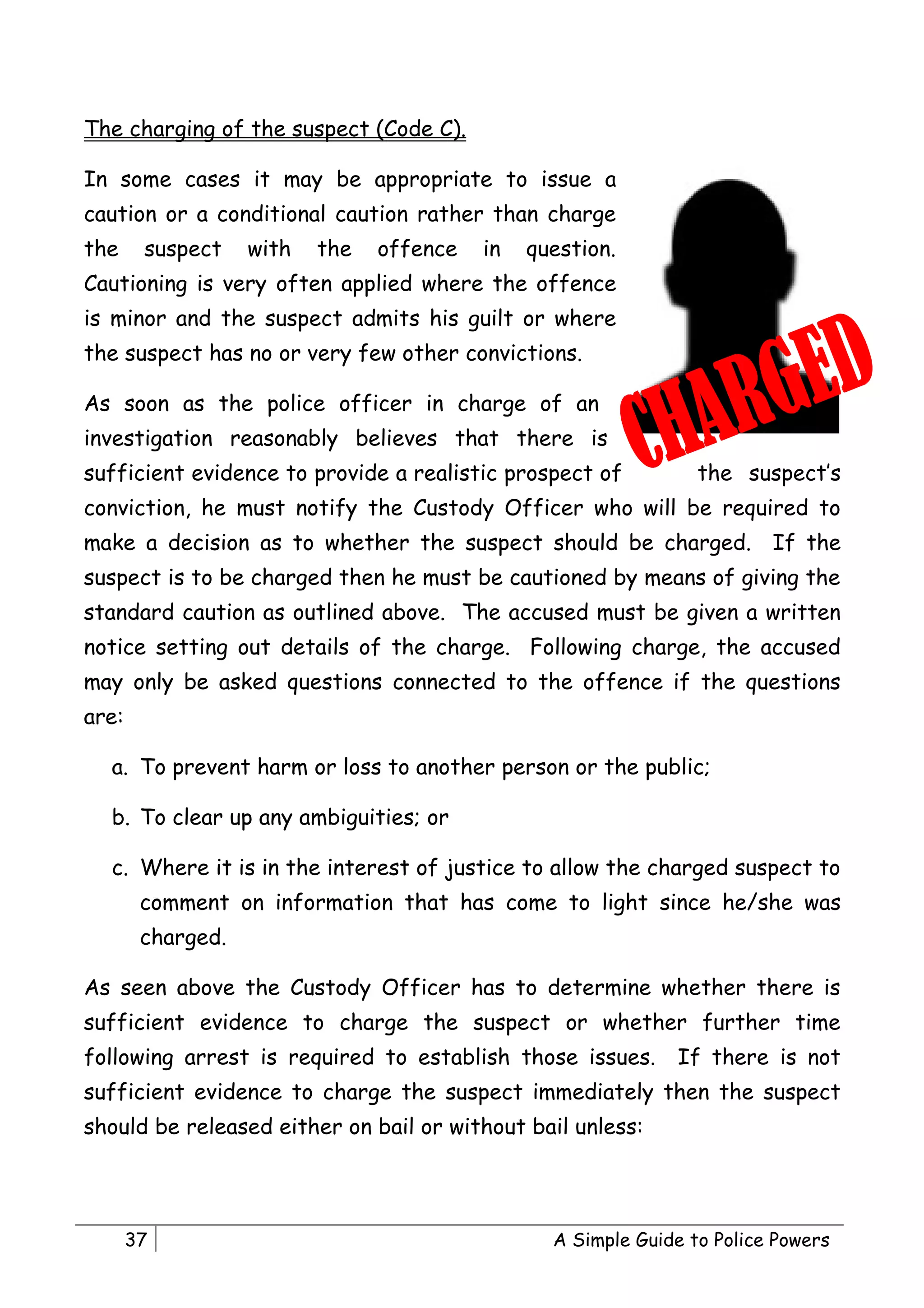 The charging of the suspect (Code C).

In some cases it may be appropriate to issue a
caution or a conditional caution rather than charge
the     suspect    with   the   offence   in   question.
Cautioning is very often applied where the offence
is minor and the suspect admits his guilt or where
the suspect has no or very few other convictions.

As soon as the police officer in charge of an
investigation reasonably believes that there is
sufficient evidence to provide a realistic prospect of           the suspect’s
conviction, he must notify the Custody Officer who will be required to
make a decision as to whether the suspect should be charged. If the
suspect is to be charged then he must be cautioned by means of giving the
standard caution as outlined above. The accused must be given a written
notice setting out details of the charge. Following charge, the accused
may only be asked questions connected to the offence if the questions
are:

  a. To prevent harm or loss to another person or the public;

  b. To clear up any ambiguities; or

  c. Where it is in the interest of justice to allow the charged suspect to
        comment on information that has come to light since he/she was
        charged.

As seen above the Custody Officer has to determine whether there is
sufficient evidence to charge the suspect or whether further time
following arrest is required to establish those issues.       If there is not
sufficient evidence to charge the suspect immediately then the suspect
should be released either on bail or without bail unless:




       37                                        A Simple Guide to Police Powers
 