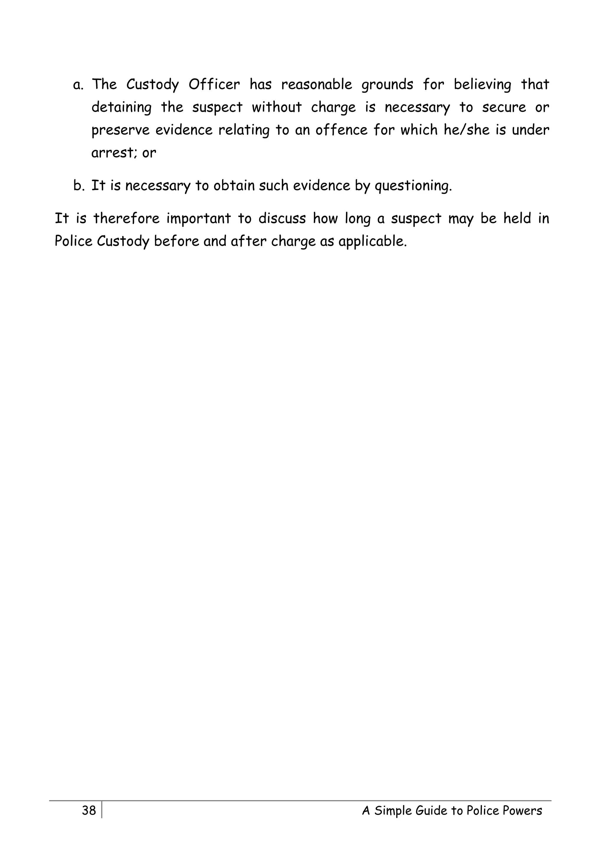 a. The Custody Officer has reasonable grounds for believing that
     detaining the suspect without charge is necessary to secure or
     preserve evidence relating to an offence for which he/she is under
     arrest; or

  b. It is necessary to obtain such evidence by questioning.

It is therefore important to discuss how long a suspect may be held in
Police Custody before and after charge as applicable.




    38                                        A Simple Guide to Police Powers
 