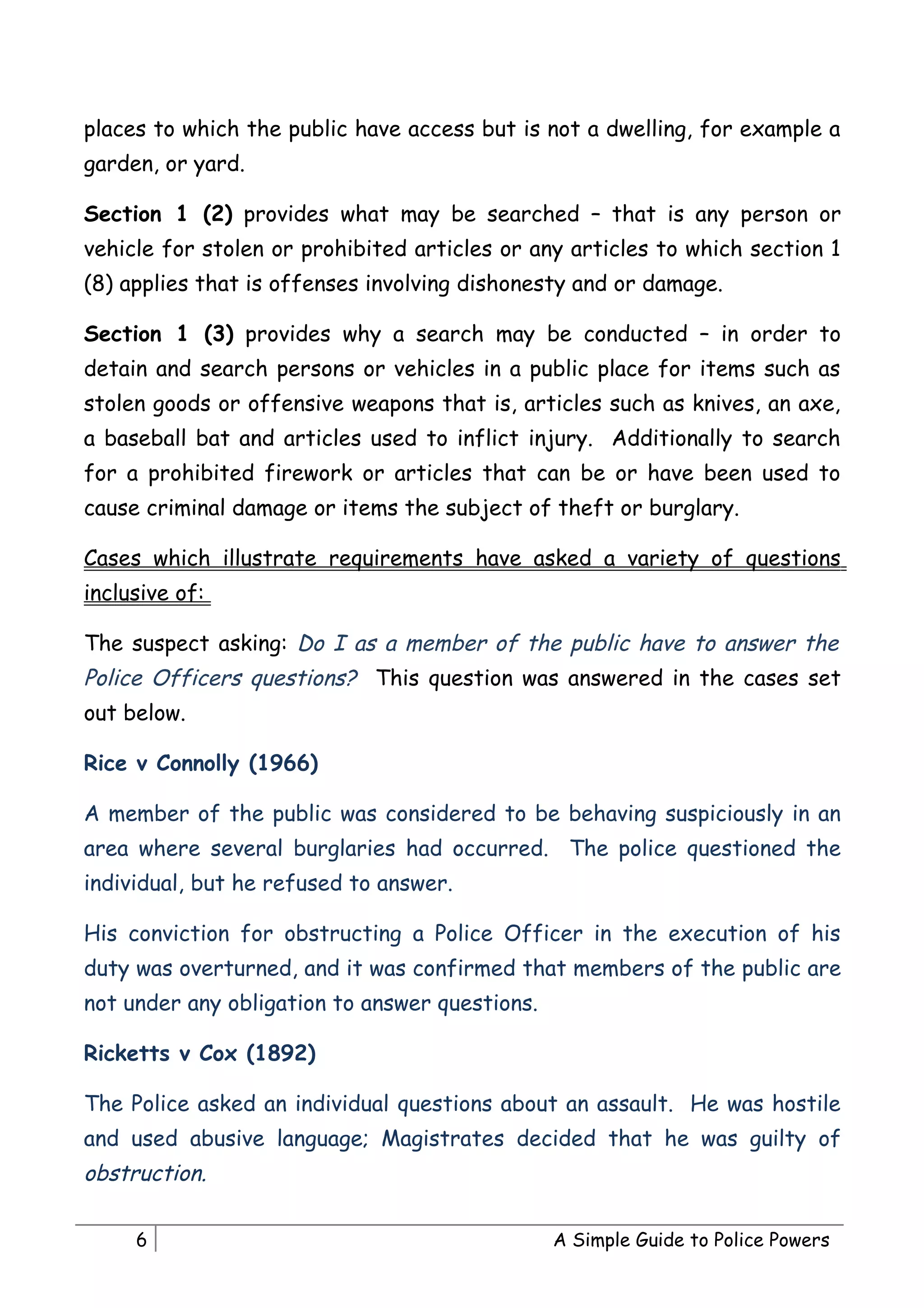 places to which the public have access but is not a dwelling, for example a
garden, or yard.

Section 1 (2) provides what may be searched – that is any person or
vehicle for stolen or prohibited articles or any articles to which section 1
(8) applies that is offenses involving dishonesty and or damage.

Section 1 (3) provides why a search may be conducted – in order to
detain and search persons or vehicles in a public place for items such as
stolen goods or offensive weapons that is, articles such as knives, an axe,
a baseball bat and articles used to inflict injury. Additionally to search
for a prohibited firework or articles that can be or have been used to
cause criminal damage or items the subject of theft or burglary.

Cases which illustrate requirements have asked a variety of questions
inclusive of:

The suspect asking: Do I as a member of the public have to answer the
Police Officers questions? This question was answered in the cases set
out below.

Rice v Connolly (1966)

A member of the public was considered to be behaving suspiciously in an
area where several burglaries had occurred. The police questioned the
individual, but he refused to answer.

His conviction for obstructing a Police Officer in the execution of his
duty was overturned, and it was confirmed that members of the public are
not under any obligation to answer questions.

Ricketts v Cox (1892)

The Police asked an individual questions about an assault. He was hostile
and used abusive language; Magistrates decided that he was guilty of
obstruction.

     6                                          A Simple Guide to Police Powers
 