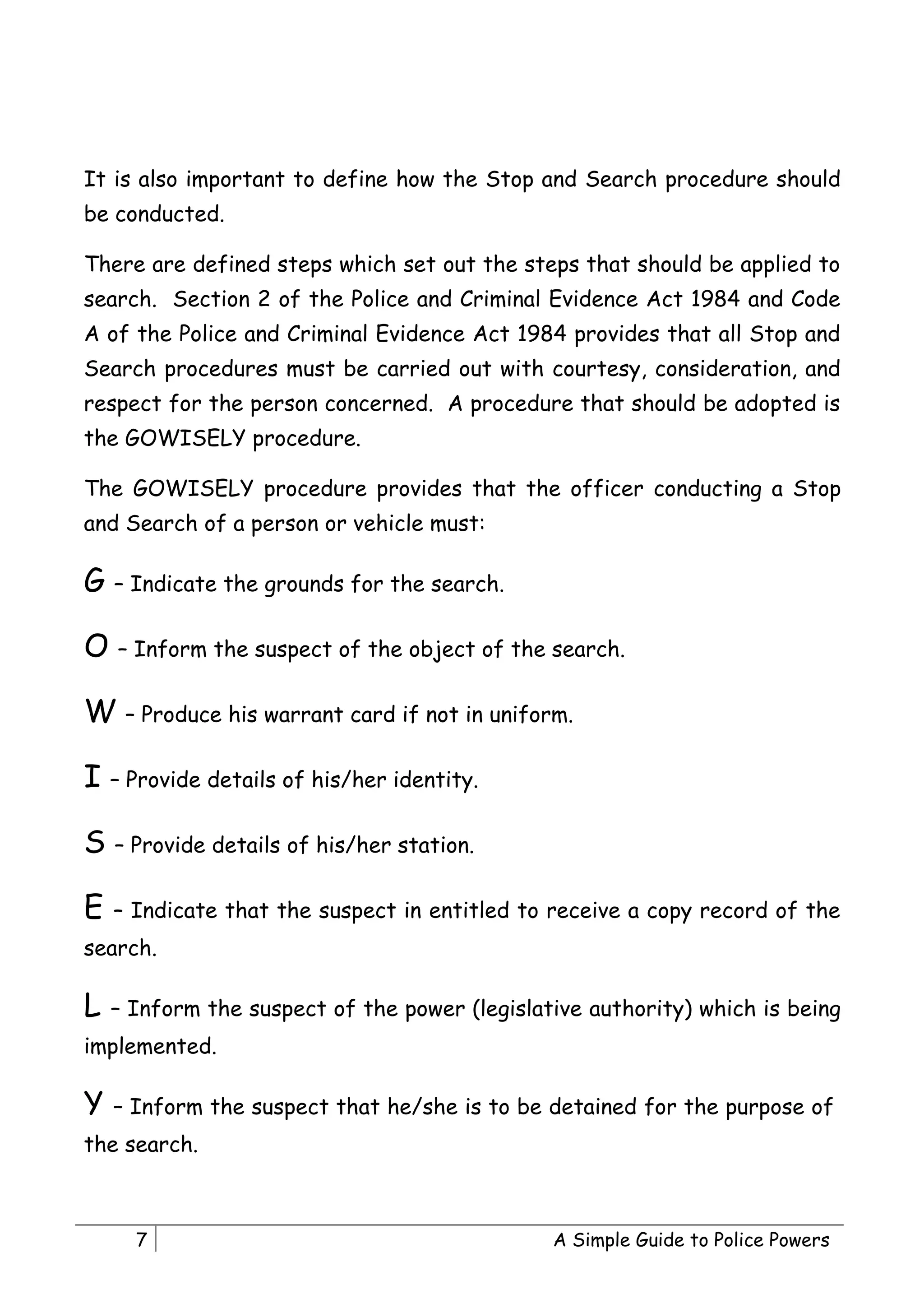 It is also important to define how the Stop and Search procedure should
be conducted.

There are defined steps which set out the steps that should be applied to
search. Section 2 of the Police and Criminal Evidence Act 1984 and Code
A of the Police and Criminal Evidence Act 1984 provides that all Stop and
Search procedures must be carried out with courtesy, consideration, and
respect for the person concerned. A procedure that should be adopted is
the GOWISELY procedure.

The GOWISELY procedure provides that the officer conducting a Stop
and Search of a person or vehicle must:

G – Indicate the grounds for the search.

O – Inform the suspect of the object of the search.

W – Produce his warrant card if not in uniform.

I – Provide details of his/her identity.

S – Provide details of his/her station.

E   – Indicate that the suspect in entitled to receive a copy record of the
search.

L   – Inform the suspect of the power (legislative authority) which is being
implemented.

Y   – Inform the suspect that he/she is to be detained for the purpose of
the search.



      7                                        A Simple Guide to Police Powers
 