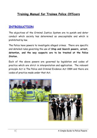 Training Manual for Trainee Police Officers



INTRODUCTION
The objectives of the Criminal Justice System are to punish and deter
conduct which society has determined as unacceptable and which is
prohibited by law.

The Police have powers to investigate alleged crimes. There are specific
and detailed rules governing the use of Stop and Search powers, arrest,
detention, and the way suspects are to be treated at the Police
Station.

Each of the above powers are governed by legislation and codes of
practice which are strict in interpretation and application. The relevant
principle Act is The Police and Criminal Evidence Act 1984 and there are
codes of practice made under that Act.




     1                                       A Simple Guide to Police Powers
 