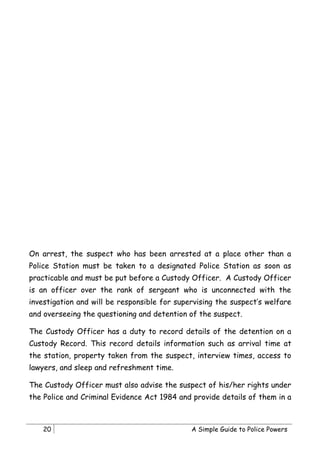 On arrest, the suspect who has been arrested at a place other than a
Police Station must be taken to a designated Police Station as soon as
practicable and must be put before a Custody Officer. A Custody Officer
is an officer over the rank of sergeant who is unconnected with the
investigation and will be responsible for supervising the suspect’s welfare
and overseeing the questioning and detention of the suspect.

The Custody Officer has a duty to record details of the detention on a
Custody Record. This record details information such as arrival time at
the station, property taken from the suspect, interview times, access to
lawyers, and sleep and refreshment time.

The Custody Officer must also advise the suspect of his/her rights under
the Police and Criminal Evidence Act 1984 and provide details of them in a



    20                                        A Simple Guide to Police Powers
 