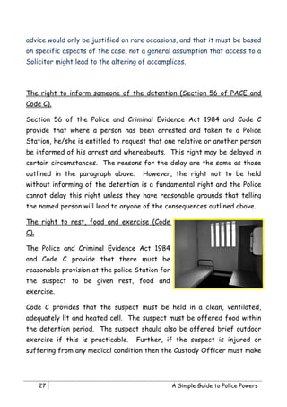 advice would only be justified on rare occasions, and that it must be based
on specific aspects of the case, not a general assumption that access to a
Solicitor might lead to the altering of accomplices.



The right to inform someone of the detention (Section 56 of PACE and
Code C).

Section 56 of the Police and Criminal Evidence Act 1984 and Code C
provide that where a person has been arrested and taken to a Police
Station, he/she is entitled to request that one relative or another person
be informed of his arrest and whereabouts. This right may be delayed in
certain circumstances. The reasons for the delay are the same as those
outlined in the paragraph above.      However, the right not to be held
without informing of the detention is a fundamental right and the Police
cannot delay this right unless they have reasonable grounds that telling
the named person will lead to anyone of the consequences outlined above.

The right to rest, food and exercise (Code
C).

The Police and Criminal Evidence Act 1984
and Code C provide that there must be
reasonable provision at the police Station for
the suspect to be given rest, food and
exercise.

Code C provides that the suspect must be held in a clean, ventilated,
adequately lit and heated cell. The suspect must be offered food within
the detention period. The suspect should also be offered brief outdoor
exercise if this is practicable.   Further, if the suspect is injured or
suffering from any medical condition then the Custody Officer must make




      27                                         A Simple Guide to Police Powers
 