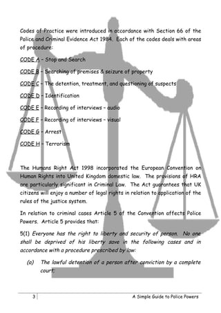 Codes of Practice were introduced in accordance with Section 66 of the
Police and Criminal Evidence Act 1984. Each of the codes deals with areas
of procedure:

CODE A – Stop and Search

CODE B – Searching of premises & seizure of property

CODE C – The detention, treatment, and questioning of suspects

CODE D – Identification

CODE E – Recording of interviews – audio

CODE F – Recording of interviews – visual

CODE G – Arrest

CODE H – Terrorism



The Humans Right Act 1998 incorporated the European Convention on
Human Rights into United Kingdom domestic law. The provisions of HRA
are particularly significant in Criminal Law. The Act guarantees that UK
citizens will enjoy a number of legal rights in relation to application of the
rules of the justice system.

In relation to criminal cases Article 5 of the Convention affects Police
Powers. Article 5 provides that:

5(1) Everyone has the right to liberty and security of person. No one
shall be deprived of his liberty save in the following cases and in
accordance with a procedure prescribed by law:

  (a)    The lawful detention of a person after conviction by a complete
         court;



     3                                          A Simple Guide to Police Powers
 
