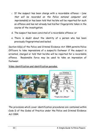 c.    If the suspect has been charge with a recordable offence – (one
        that will be recorded on the Police national computer and
        imprisonable) or has been told that he/she will be reported for such
        an offence and has not already had his/her fingerprints taken in the
        course of the investigation;

  d. The suspect has been convicted of a recordable offence; or

  e. There is doubt about the identity of a person who has been
        previously fingerprinted and bailed.

Section 61(a) of the Police and Criminal Evidence Act 1984 permits Police
Officers to take impressions of a suspect’s footwear if the suspect is
arrested, charged or told that he/she will be reported for a recordable
offence.      Reasonable force may be used to take an impression of
footwear.

Video identification and identification parades.




The provisions which cover identification procedures are contained within
Code D of the Codes of Practice under the Police and Criminal Evidence
Act 1984.




       33                                       A Simple Guide to Police Powers
 