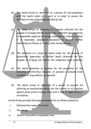 (b)   The lawful arrest or detention of a person for non-compliance
             with the lawful order of a court or in order to secure the
             fulfilment of any obligation prescribed by law.



       (c)   The lawful arrest or detention of a person effected for the
             purpose of bringing him/her before the competent legal authority
             on reasonable suspicion of having committed an offence or when
             it is reasonably considered necessary to prevent his/her
             committing an offence or fleeing after having done so;



       (d)   The detention of a minor by lawful order for the purpose of
             educational supervision or his/her lawful detention for the
             purpose of bringing him before the competent legal authority;


       (e)   The lawful detention of persons for the prevention of the
             spreading of infectious diseases, of persons of unsound mind,
             alcoholics or drug addicts, or vagrants;



       (f)   The lawful arrest or detention of a person to prevent his
             effecting an unauthorised entry into the country or of a person
             against whom action is being taken with a view to deportation or
             extradition.

Article 5 also provides that anyone arrested for an offence should be:

  i.         Informed the reason for arrest.

 ii.         The charge

iii.         Given a trial within a reasonable time


         4                                            A Simple Guide to Police Powers
 