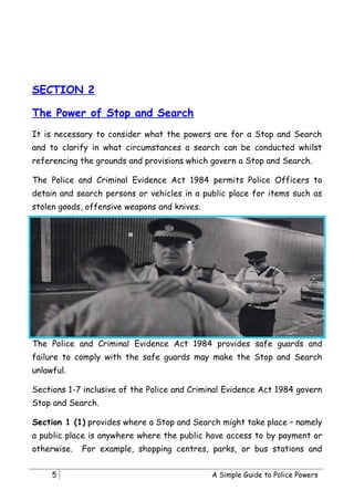 SECTION 2

The Power of Stop and Search
It is necessary to consider what the powers are for a Stop and Search
and to clarify in what circumstances a search can be conducted whilst
referencing the grounds and provisions which govern a Stop and Search.

The Police and Criminal Evidence Act 1984 permits Police Officers to
detain and search persons or vehicles in a public place for items such as
stolen goods, offensive weapons and knives.




The Police and Criminal Evidence Act 1984 provides safe guards and
failure to comply with the safe guards may make the Stop and Search
unlawful.

Sections 1-7 inclusive of the Police and Criminal Evidence Act 1984 govern
Stop and Search.

Section 1 (1) provides where a Stop and Search might take place – namely
a public place is anywhere where the public have access to by payment or
otherwise.   For example, shopping centres, parks, or bus stations and


     5                                        A Simple Guide to Police Powers
 