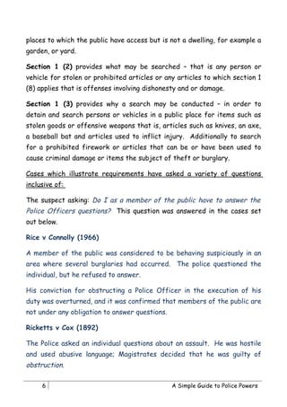 places to which the public have access but is not a dwelling, for example a
garden, or yard.

Section 1 (2) provides what may be searched – that is any person or
vehicle for stolen or prohibited articles or any articles to which section 1
(8) applies that is offenses involving dishonesty and or damage.

Section 1 (3) provides why a search may be conducted – in order to
detain and search persons or vehicles in a public place for items such as
stolen goods or offensive weapons that is, articles such as knives, an axe,
a baseball bat and articles used to inflict injury. Additionally to search
for a prohibited firework or articles that can be or have been used to
cause criminal damage or items the subject of theft or burglary.

Cases which illustrate requirements have asked a variety of questions
inclusive of:

The suspect asking: Do I as a member of the public have to answer the
Police Officers questions? This question was answered in the cases set
out below.

Rice v Connolly (1966)

A member of the public was considered to be behaving suspiciously in an
area where several burglaries had occurred. The police questioned the
individual, but he refused to answer.

His conviction for obstructing a Police Officer in the execution of his
duty was overturned, and it was confirmed that members of the public are
not under any obligation to answer questions.

Ricketts v Cox (1892)

The Police asked an individual questions about an assault. He was hostile
and used abusive language; Magistrates decided that he was guilty of
obstruction.

     6                                          A Simple Guide to Police Powers
 