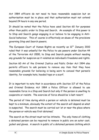 Act 1984 officers do not need to have reasonable suspicion but an
authorisation must be in place and that authorisation must not extend
beyond 24 hours in any one period.

It should be noted that the Police have used Section 60 for purposes
other than public order to Stop and Search. An example of this power is
to Stop and Search gangs engaging in or believe to be engaging in Anti-
Social behaviour. This of course is effectively an abuse of the provisions
governing Stop and Search powers.

The European Court of Human Rights as recently as 12th January 2010
ruled that it was unlawful for the Police to use powers under Section 44
of the Terrorism Act 2000, to Stop and Search people without needing
any grounds for suspicion as it violated an individual’s freedoms and rights.

Section 60 AA of the Criminal Justice and Public Order Act 1994 also
permits officers to ask persons to remove any item that they have
reasonable grounds for believing is being worn to conceal that person’s
identity, for example hats, hooded tops or a scarf.


It is important to note that in accordance with Section 117 of the Police
and Criminal Evidence Act 1984 a Police Officer is allowed to use
reasonable force in a Stop and Search but only if the person is unwilling to
cooperate or resists. The exercise of force should be ‘a last resort.’

The period of time during which a person or vehicle is detained must be
kept to a minimum, obviously the extent of the search will depend on what
is suspected. The search must be carried out ‘at or near the place where
the person or vehicle was first detained.’

The search on the street must not be intimate. The only items of clothing
a detained person can be required to remove in public are an outer coat,
jacket and gloves. A search in public of a detained persons clothing which


     9                                         A Simple Guide to Police Powers
 