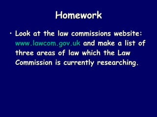 Homework Look at the law commissions website:  www.lawcom.gov.uk  and make a list of three areas of law which the Law Commission is currently researching. 