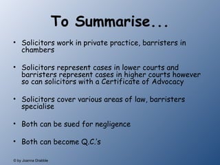 To Summarise... Solicitors work in private practice, barristers in chambers Solicitors represent cases in lower courts and barristers represent cases in higher courts however so can solicitors with a Certificate of Advocacy Solicitors cover various areas of law, barristers specialise Both can be sued for negligence Both can become Q.C.’s  
