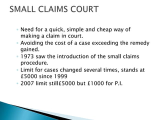 ◦ Need for a quick, simple and cheap way of
  making a claim in court.
◦ Avoiding the cost of a case exceeding the remedy
  gained.
◦ 1973 saw the introduction of the small claims
  procedure.
◦ Limit for cases changed several times, stands at
  £5000 since 1999
◦ 2007 limit still£5000 but £1000 for P.I.
 