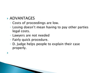    ADVANTAGES
    ◦ Costs of proceedings are low.
    ◦ Losing doesn’t mean having to pay other parties
      legal costs.
    ◦ Lawyers are not needed
    ◦ Fairly quick procedure.
    ◦ D. Judge helps people to explain their case
      properly.

 