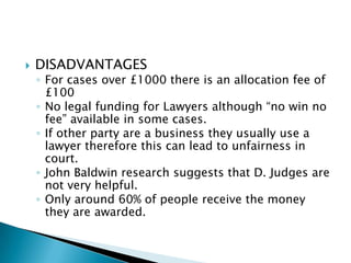    DISADVANTAGES
    ◦ For cases over £1000 there is an allocation fee of
      £100
    ◦ No legal funding for Lawyers although “no win no
      fee” available in some cases.
    ◦ If other party are a business they usually use a
      lawyer therefore this can lead to unfairness in
      court.
    ◦ John Baldwin research suggests that D. Judges are
      not very helpful.
    ◦ Only around 60% of people receive the money
      they are awarded.
 