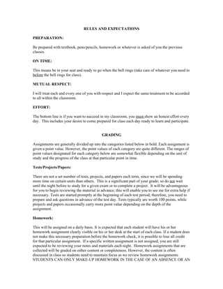 RULES AND EXPECTATIONS

PREPARATION:

Be prepared with textbook, pens/pencils, homework or whatever is asked of you the previous
classes.

ON TIME:

This means be in your seat and ready to go when the bell rings (take care of whatever you need to
before the bell rings for class).

MUTUAL RESPECT:

I will treat each and every one of you with respect and I expect the same treatment to be accorded
to all within the classroom.

EFFORT:

The bottom line is if you want to succeed in my classroom, you must show an honest effort every
day. This includes your desire to come prepared for class each day ready to learn and participate.


                                            GRADING

Assignments are generally divided up into the categories listed below in bold. Each assignment is
given a point value. However, the point values of each category are quite different. The ranges of
point values designated for each category below are somewhat flexible depending on the unit of
study and the progress of the class at that particular point in time.

Tests/Projects/Papers:

There are not a set number of tests, projects, and papers each term, since we will be spending
more time on certain units than others. This is a significant part of your grade; so do not wait
until the night before to study for a given exam or to complete a project. It will be advantageous
for you to begin reviewing the material in advance; this will enable you to see me for extra help if
necessary. Tests are started promptly at the beginning of each test period; therefore, you need to
prepare and ask questions in advance of the test day. Tests typically are worth 100 points, while
projects and papers occasionally carry more point value depending on the depth of the
assignment.

Homework:

This will be assigned on a daily basis. It is expected that each student will have his or her
homework assignment clearly visible on his or her desk at the start of each class. If a student does
not make this necessary preparation before the homework check, it is possible to lose all credit
for that particular assignment. If a specific written assignment is not assigned, you are still
expected to be reviewing your notes and materials each night. Homework assignments that are
collected will be graded on either content or completeness. However, the content is often
discussed in class so students need to maintain focus as we review homework assignments.
STUDENTS CAN ONLY MAKE-UP HOMEWORK IN THE CASE OF AN ABSENCE OR AN
 