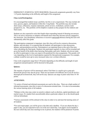EMERGENCY (PARENTAL NOTE REQUIRED). Homework assignments generally vary from
1-25 points depending on the difficulty and length of the assignment.

Class work/Participation:

It is encouraged that students keep a portfolio, but this is not a requirement. This may include old
tests, quizzes, papers, and handouts within this 3 ring binder. The portfolio may also include
short essays, reflections, response statements, article reviews, worksheets, current events
perspectives, etc. This portfolio will be helpful to students as they prepare for the midterm and
final exams.

Students are also expected to raise their hands when responding instead of shouting out answers.
This is an active classroom so students will benefit most when they become actively engaged in
the classroom. Any disciplinary infractions or excessive unexcused absences during the term will
substantially affect this grade.

The participation component is important, since this class will involve extensive discussions,
debates, and role-plays. It is expected that all students will participate in class discussions,
debates, and presentation activities. Participation is an important factor at the end of the term
when calculating the final grade. Students who participate regularly in class will be rewarded and
given the benefit of the doubt when factoring final grades each term. Students who do not make
an effort to participate in class can expect to be penalized for class assignments. This penalty will
vary depending on the level of participation required for that particular assignment. For example,
a debate would be more apt to carry increased value over a written reflection.

Class work assignments range from 5-50 points depending on the difficulty and length of each
assignment and participation will be factored in that grade.

Quizzes:

The majority of quizzes will be announced, unless I feel there is a need to give a pop quiz.
Homework quizzes may also be given. These are not meant to be difficult, but if you do not do a
thorough job on homework, they will not be easy. Quizzes can range in point value from 10 -50
points.

ATTENTION:

*A variety of formal and informal assessments are used in this class. There are a high number of
informal assessments, since this is more of a discussion-oriented class. It is also to accommodate
the various learning styles of all students.

*Debates in this class may center on sensitive subjects such as abortion, capital punishment, and
marital issues. If a student feels uncomfortable about a particular subject, he or she should speak
with me beforehand.

*Various assessments will be utilized in this class in order to try and meet the learning styles of
all students.

*For each major paper, you will be given a due date and a deadline. If you are absent the day a
paper is due, you are expected to turn it in at the next school day. Late papers can be handed in
the next school day (not class meeting) to me in person, but students will be penalized 10 points
 
