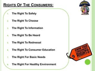 RIGHTS OF THE CONSUMERS:
1. The Right To Safety
2. The Right To Choose
3. The Right To Information
4. The Right To Be Heard
5. The Right To Redressal
6. The Right To Consumer Education
7. The Right For Basic Needs
8. The Right For Healthy Environment
 