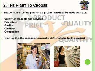 2. THE RIGHT TO CHOOSE
 The consumer before purchase a product needs to be made aware of:
o Variety of products and services
o Fair prices
o Quality
o Quantity
o Competition
 Knowing this the consumer can make his/her choice for the product
 