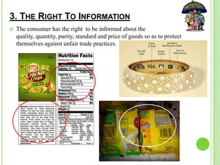 3. THE RIGHT TO INFORMATION
 The consumer has the right to be informed about the
quality, quantity, purity, standard and price of goods so as to protect
themselves against unfair trade practices.
 