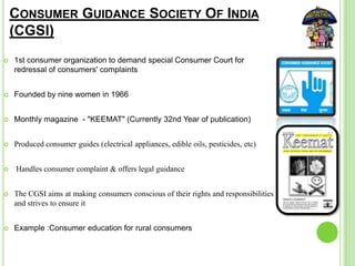 CONSUMER GUIDANCE SOCIETY OF INDIA
(CGSI)
 1st consumer organization to demand special Consumer Court for
redressal of consumers' complaints
 Founded by nine women in 1966
 Monthly magazine - "KEEMAT" (Currently 32nd Year of publication)
 Produced consumer guides (electrical appliances, edible oils, pesticides, etc)
 Handles consumer complaint & offers legal guidance
 The CGSI aims at making consumers conscious of their rights and responsibilities
and strives to ensure it
 Example :Consumer education for rural consumers
 