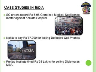 CASE STUDIES IN INDIA
 SC orders record Rs 5.96 Crore in a Medical Negligence
matter against Kolkata Hospital
 Nokia to pay Rs 67,000 for selling Defective Cell Phones
 Punjab Institute fined Rs 38 Lakhs for selling Diploma as
MBA
 