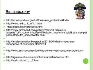 BIBLIOGRAPHY
 http://en.wikipedia.org/wiki/Consumer_protection#India
 http://www.ncdrc.nic.in/1_1.html
 http://ncdrc.nic.in/statistics.html
 http://www.gizmopod.com/gallery/2868/10-ridiculous-
lawsuits?utm_content=buffer4049a&utm_medium=social&utm_campai
gn=buffer&utm_sorce=twitter.com

 http://articles-junction.blogspot.in/2013/06/what-is-need-and-
importance-of-consumer.html?m=1

 http://www.ask.com/question/why-do-we-need-consumer-protection

 http://agmarknet.nic.in/amrscheme/armstandconsu.htm
 http://ncdrc.nic.in/1_1_2.html
 