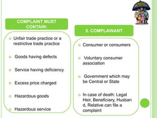  Unfair trade practice or a
restrictive trade practice
 Goods having defects
 Service having deficiency
 Excess price charged
 Hazardous goods
 Hazardous service
 Consumer or consumers
 Voluntary consumer
association
 Government which may
be Central or State
 In case of death: Legal
Heir, Beneficiary, Husban
d, Relative can file a
complaint
COMPLAINT MUST
CONTAIN:
5. COMPLAINANT
 