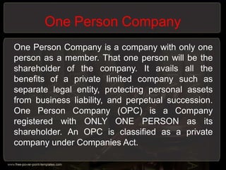 One Person Company
One Person Company is a company with only one
person as a member. That one person will be the
shareholder of the company. It avails all the
benefits of a private limited company such as
separate legal entity, protecting personal assets
from business liability, and perpetual succession.
One Person Company (OPC) is a Company
registered with ONLY ONE PERSON as its
shareholder. An OPC is classified as a private
company under Companies Act.
 