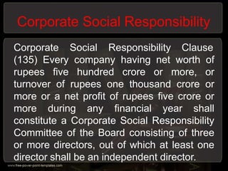 Corporate Social Responsibility
Corporate Social Responsibility Clause
(135) Every company having net worth of
rupees five hundred crore or more, or
turnover of rupees one thousand crore or
more or a net profit of rupees five crore or
more during any financial year shall
constitute a Corporate Social Responsibility
Committee of the Board consisting of three
or more directors, out of which at least one
director shall be an independent director.
 