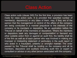 Class Action
Class action suits (clause 245) For the first time, a provision has been
made for class action suits. It is provided that specified number of
member(s), depositor(s) or any class of them, may, if they are of the
opinion that the management or control of the affairs of the company
are being conducted in a manner prejudicial to the interests of the
company or its members or depositors, file an application before the
Tribunal on behalf of the members or depositors. Where the members
or depositors seek any damages or compensation or demand any
other suitable action from or against an audit firm, the liability shall be
of the firm as well as of each partner who was involved in making any
improper or misleading statement of particulars in the audit report or
who acted in a fraudulent, unlawful or wrongful manner. The order
passed by the Tribunal shall be binding on the company and all its
members, depositors and auditors including audit firm or expert or
consultant or advisor or any other person associated with the company.
 