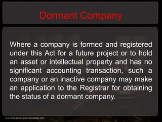 Dormant Company
Where a company is formed and registered
under this Act for a future project or to hold
an asset or intellectual property and has no
significant accounting transaction, such a
company or an inactive company may make
an application to the Registrar for obtaining
the status of a dormant company.
 