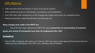 1991 Reforms
• 1991 that India took the Initiative in favour of economic reforms
• India entered the phase of Liberalization, privatization and Globalization.
• Post 1991 that’s after introduction of LPG changes like market were driven by competitive force
• Raising productivity, improving efficiency and reducing cost
Many changes were made in the MRTP Act.
Two of the five major objectives of MRTP act namely prevention of concentration of economic
power and control of monopolies have been de-emphasized after 1991
EXAMPLE
• Prior to 1991 companies with assets more than Rs. 100 Crore need to take approval from Government for
setting up new undertakings. Post 1991 such conditions were all deleted.
 