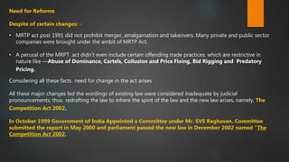 Need for Reforms
Despite of certain changes: -
• MRTP act post 1991 did not prohibit merger, amalgamation and takeovers. Many private and public sector
companies were brought under the ambit of MRTP Act.
• A perusal of the MRPT act didn’t even include certain offending trade practices, which are restrictive in
nature like ―Abuse of Dominance, Cartels, Collusion and Price Fixing, Bid Rigging and Predatory
Pricing.
Considering all these facts need for change in the act arises
All these major changes led the wordings of existing law were considered inadequate by judicial
pronouncements, thus redrafting the law to inhere the spirit of the law and the new law arises, namely, The
Competition Act 2002.
In October 1999 Government of India Appointed a Committee under Mr. SVS Raghavan. Committee
submitted the report in May 2000 and parliament passed the new law in December 2002 named “The
Competition Act 2002.
 