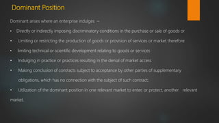 Dominant Position
Dominant arises where an enterprise indulges –
• Directly or indirectly imposing discriminatory conditions in the purchase or sale of goods or
• Limiting or restricting the production of goods or provision of services or market therefore
• limiting technical or scientific development relating to goods or services
• Indulging in practice or practices resulting in the denial of market access
• Making conclusion of contracts subject to acceptance by other parties of supplementary
obligations, which has no connection with the subject of such contract;
• Utilization of the dominant position in one relevant market to enter, or protect, another relevant
market.
 
