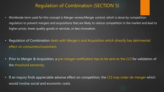 Regulation of Combination (SECTION 5)
• Worldwide term used for this concept is Merger review/Merger control, which is done by competition
regulators to prevent mergers and acquisitions that are likely to reduce competition in the market and lead to
higher prices, lower quality goods or services, or less innovation.
• Regulation of Combination deals with Merger’s and Acquisition which directly has detrimental
effect on consumers/customers.
• Prior to Merger & Acquisition, a pre-merger notification has to be sent to the CCI for validation of
the threshold extremity.
• If an inquiry finds appreciable adverse effect on competition, the CCI may order de-merger which
would involve social and economic costs.
 