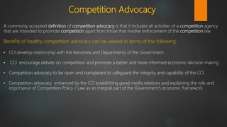 Competition Advocacy
A commonly accepted definition of competition advocacy is that it includes all activities of a competition agency
that are intended to promote competition apart from those that involve enforcement of the competition law.
Benefits of healthy competition advocacy can be viewed in terms of the following:
• CCI develop relationship with the Ministries and Departments of the Government
• CCI encourage debate on competition and promote a better and more informed economic decision making
• Competition advocacy to be open and transparent to safeguard the integrity and capability of the CCI
• Competition advocacy enhanced by the CCI establishing good media relations and explaining the role and
importance of Competition Policy / Law as an integral part of the Government’s economic framework.
 