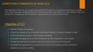 COMPETITION COMMISSION OF INDIA (CCI)
The objectives of the Act are sought to be achieved through the Competition Commission of India
(CCI), which has been established by the Central Government with effect from 14th October 2003. CCI
consists of a Chairperson and 6 Members appointed by the Central Government.
• Maintain Perfect Competition
• Protect the interest of the consumers and ensure freedom of trade in markets in India
• To ban the abusive situation of the market monopoly
• To provide the opportunity to the entrepreneur for the competition in the market
• To have the international support and enforcement network across the world
• To prohibit the agreements or practices that restricts free trading and the competition
between two business entities
Objective of CCI
 