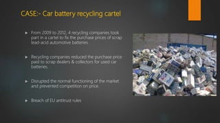 CASE:- Car battery recycling cartel
 From 2009 to 2012, 4 recycling companies took
part in a cartel to fix the purchase prices of scrap
lead-acid automotive batteries
 Recycling companies reduced the purchase price
paid to scrap dealers & collectors for used car
batteries.
 Disrupted the normal functioning of the market
and prevented competition on price.
 Breach of EU antitrust rules
 