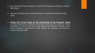  EU Commission fined Campine, Eco-Bat Technologies and Recylex a total of
€68 million
 Johnson Controls, was not fined because it revealed the existence of the
cartel
 Article 101 of the Treaty on the Functioning of the European Union
prohibits agreements between companies which prevent, restrict or distort
competition in the EU and which may affect trade between Member States
(anti-competitive agreements). These include, for example, price-fixing or
market-sharing cartels
 