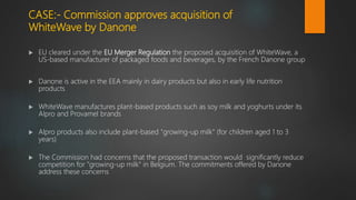 CASE:- Commission approves acquisition of
WhiteWave by Danone
 EU cleared under the EU Merger Regulation the proposed acquisition of WhiteWave, a
US-based manufacturer of packaged foods and beverages, by the French Danone group
 Danone is active in the EEA mainly in dairy products but also in early life nutrition
products
 WhiteWave manufactures plant-based products such as soy milk and yoghurts under its
Alpro and Provamel brands
 Alpro products also include plant-based "growing-up milk" (for children aged 1 to 3
years)
 The Commission had concerns that the proposed transaction would significantly reduce
competition for "growing-up milk" in Belgium. The commitments offered by Danone
address these concerns
 