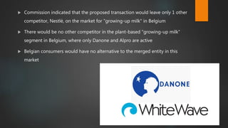  Commission indicated that the proposed transaction would leave only 1 other
competitor, Nestlé, on the market for "growing-up milk" in Belgium
 There would be no other competitor in the plant-based "growing-up milk"
segment in Belgium, where only Danone and Alpro are active
 Belgian consumers would have no alternative to the merged entity in this
market
 