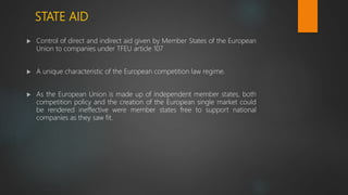 STATE AID
 Control of direct and indirect aid given by Member States of the European
Union to companies under TFEU article 107
 A unique characteristic of the European competition law regime.
 As the European Union is made up of independent member states, both
competition policy and the creation of the European single market could
be rendered ineffective were member states free to support national
companies as they saw fit.
 
