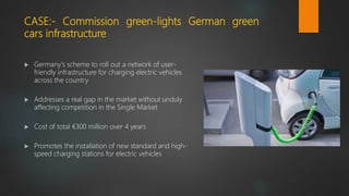 CASE:- Commission green-lights German green
cars infrastructure
 Germany's scheme to roll out a network of user-
friendly infrastructure for charging electric vehicles
across the country
 Addresses a real gap in the market without unduly
affecting competition in the Single Market
 Cost of total €300 million over 4 years
 Promotes the installation of new standard and high-
speed charging stations for electric vehicles
 