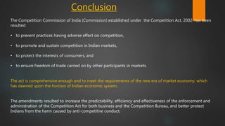 Conclusion
The Competition Commission of India (Commission) established under the Competition Act, 2002. has been
resulted
• to prevent practices having adverse effect on competition,
• to promote and sustain competition in Indian markets,
• to protect the interests of consumers, and
• to ensure freedom of trade carried on by other participants in markets.
The act is comprehensive enough and to meet the requirements of the new era of market economy, which
has dawned upon the horizon of Indian economic system.
The amendments resulted to increase the predictability, efficiency and effectiveness of the enforcement and
administration of the Competition Act for both business and the Competition Bureau, and better protect
Indians from the harm caused by anti-competitive conduct.
 