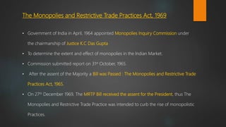 The Monopolies and Restrictive Trade Practices Act, 1969
• Government of India in April, 1964 appointed Monopolies Inquiry Commission under
the chairmanship of Justice K.C Das Gupta
• To determine the extent and effect of monopolies in the Indian Market.
• Commission submitted report on 31st October, 1965.
• After the assent of the Majority a Bill was Passed : The Monopolies and Restrictive Trade
Practices Act, 1965.
• On 27th December 1969, The MRTP Bill received the assent for the President, thus The
Monopolies and Restrictive Trade Practice was intended to curb the rise of monopolistic
Practices.
 