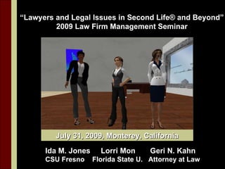 “Lawyers and Legal Issues in Second Life® and Beyond”
         2009 Law Firm Management Seminar




         July 31, 2009, Monterey, California

      Ida M. Jones     Lorri Mon      Geri N. Kahn
      CSU Fresno     Florida State U. Attorney at Law
 