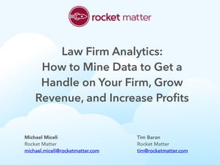 Michael Miceli
Rocket Matter
michael.miceli@rocketmatter.com
Tim Baran
Rocket Matter
tim@rocketmatter.com
Law Firm Analytics:
How to Mine Data to Get a
Handle on Your Firm, Grow
Revenue, and Increase Profits
 