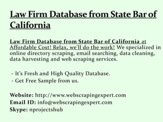 Law Firm Database from State Bar of California at
Affordable Cost! Relax, we'll do the work! We specialized in
online directory scraping, email searching, data cleaning,
data harvesting and web scraping services.
- It’s Fresh and High Quality Database.
- Get Free Sample from us.
Website: http://www.webscrapingexpert.com
Email ID: info@webscrapingexpert.com
Skype: nprojectshub
 